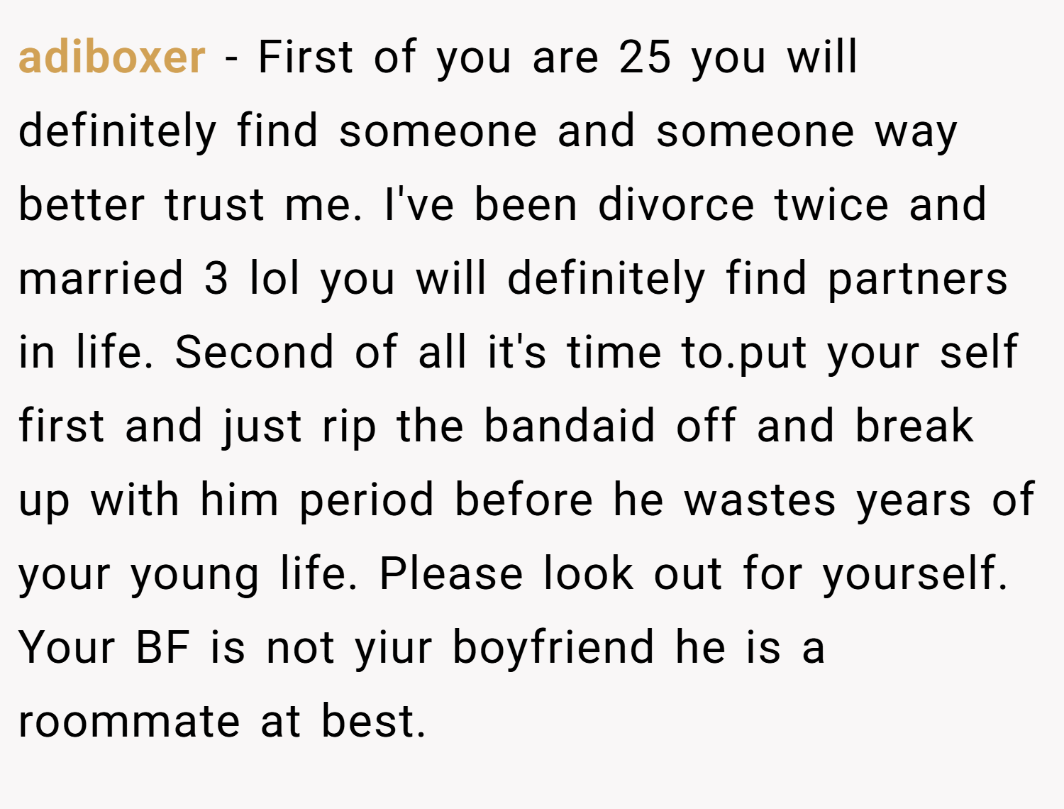 adiboxer − First of you are 25 you will definitely find someone and someone way better trust me. I've been divorce twice and married 3 lol you will definitely find partners in life. Second of all it's time to.put your self first and just rip the bandaid off and break up with him period before he wastes years of your young life. Please look out for yourself. Your BF is not yiur boyfriend he is a roommate at best.
