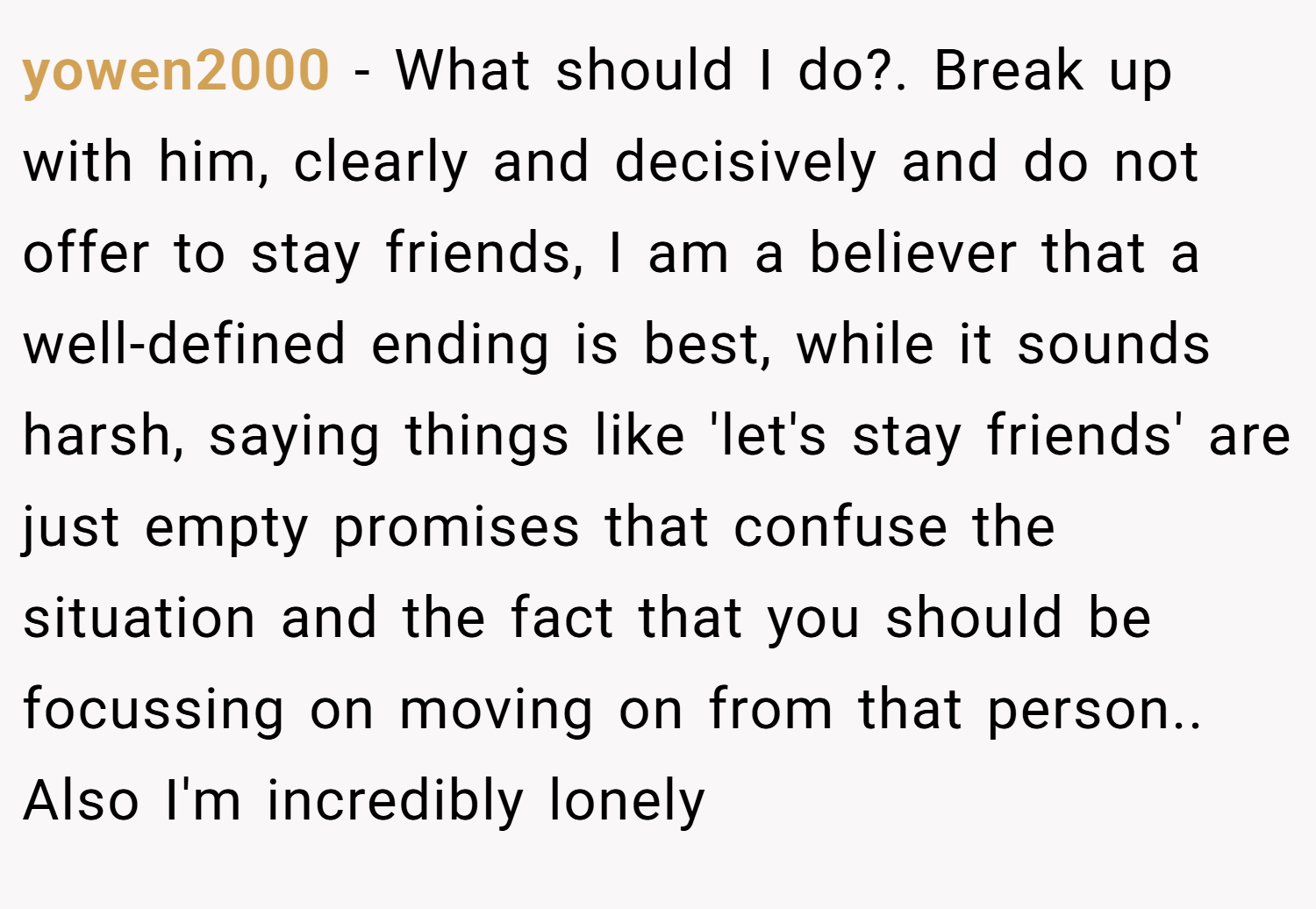 yowen2000 − What should I do?. Break up with him, clearly and decisively and do not offer to stay friends, I am a believer that a well-defined ending is best, while it sounds harsh, saying things like 'let's stay friends' are just empty promises that confuse the situation and the fact that you should be focussing on moving on from that person.. Also I'm incredibly lonely