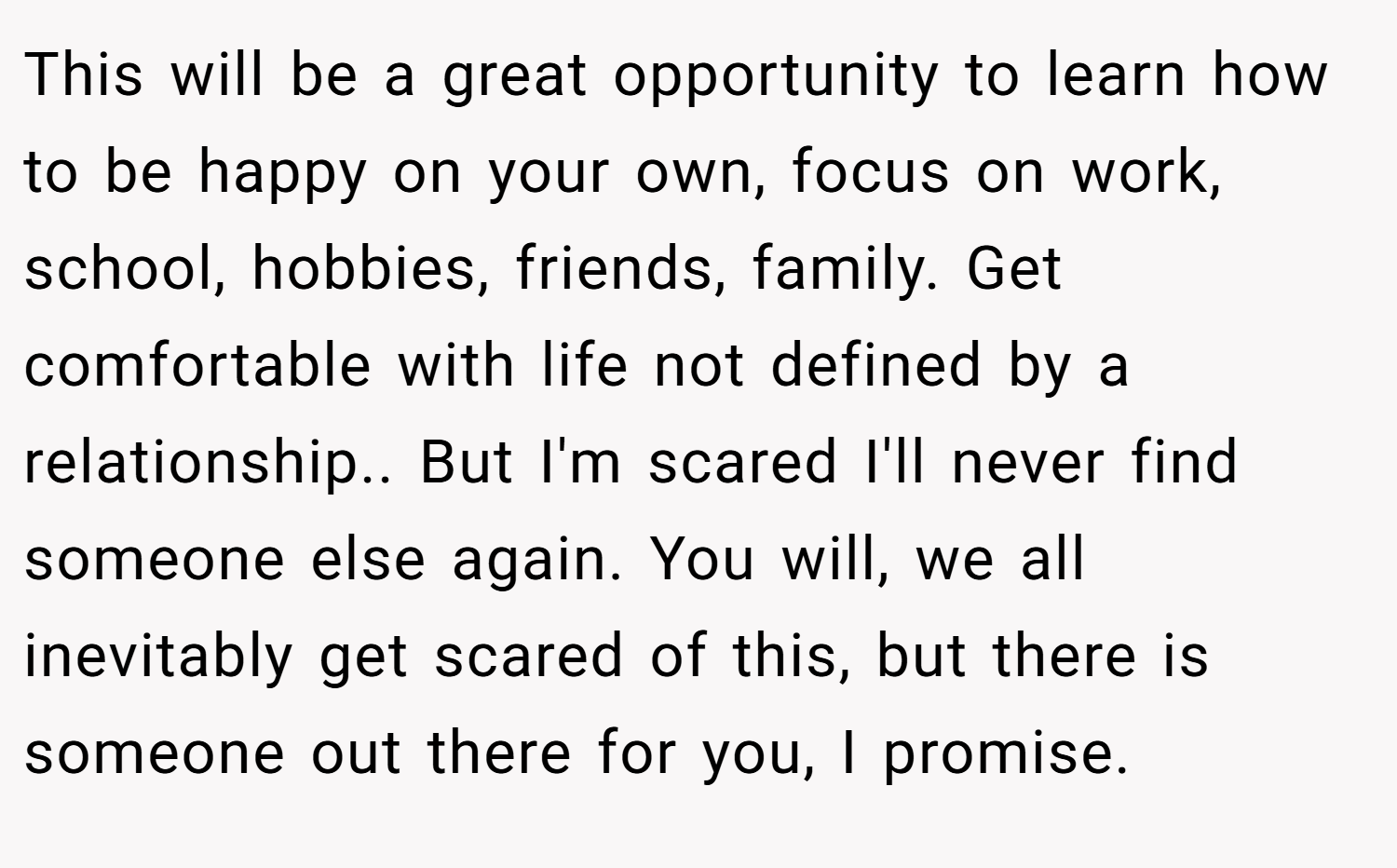 This will be a great opportunity to learn how to be happy on your own, focus on work, school, hobbies, friends, family. Get comfortable with life not defined by a relationship.. But I'm scared I'll never find someone else again. You will, we all inevitably get scared of this, but there is someone out there for you, I promise.