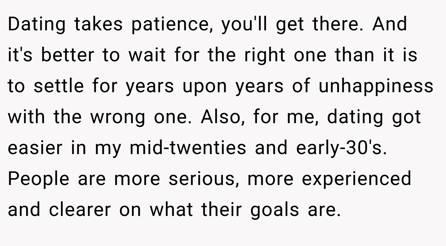 Dating takes patience, you'll get there. And it's better to wait for the right one than it is to settle for years upon years of unhappiness with the wrong one. Also, for me, dating got easier in my mid-twenties and early-30's. People are more serious, more experienced and clearer on what their goals are.