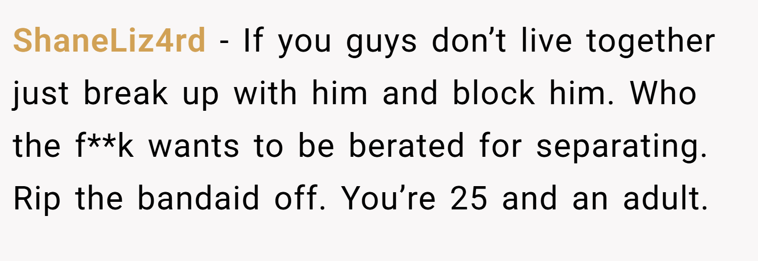 ShaneLiz4rd − If you guys don’t live together just break up with him and block him. Who the f**k wants to be berated for separating. Rip the bandaid off. You’re 25 and an adult.