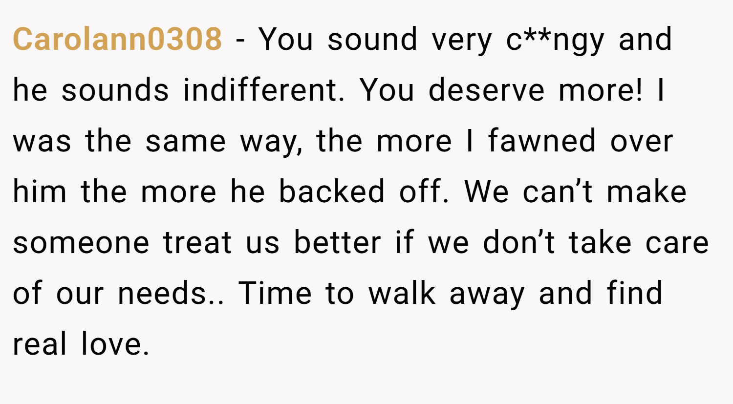 Carolann0308 − You sound very c**ngy and he sounds indifferent. You deserve more! I was the same way, the more I fawned over him the more he backed off. We can’t make someone treat us better if we don’t take care of our needs.. Time to walk away and find real love.
