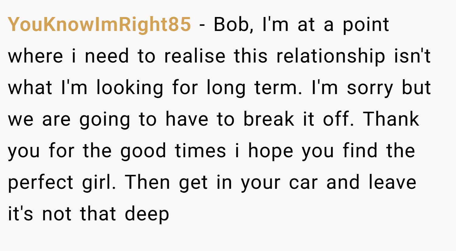 YouKnowImRight85 − Bob, I'm at a point where i need to realise this relationship isn't what I'm looking for long term. I'm sorry but we are going to have to break it off. Thank you for the good times i hope you find the perfect girl. Then get in your car and leave it's not that deep