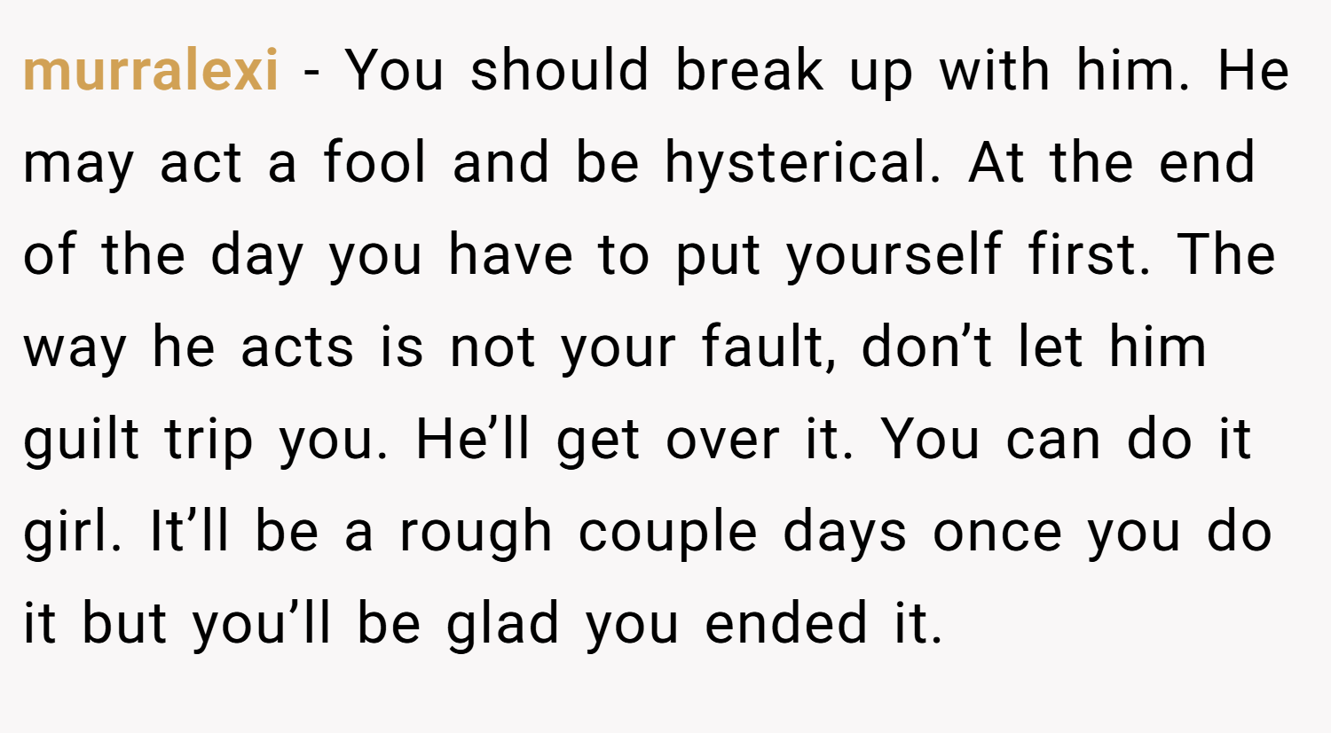 murralexi − You should break up with him. He may act a fool and be hysterical. At the end of the day you have to put yourself first. The way he acts is not your fault, don’t let him guilt trip you. He’ll get over it. You can do it girl. It’ll be a rough couple days once you do it but you’ll be glad you ended it.
