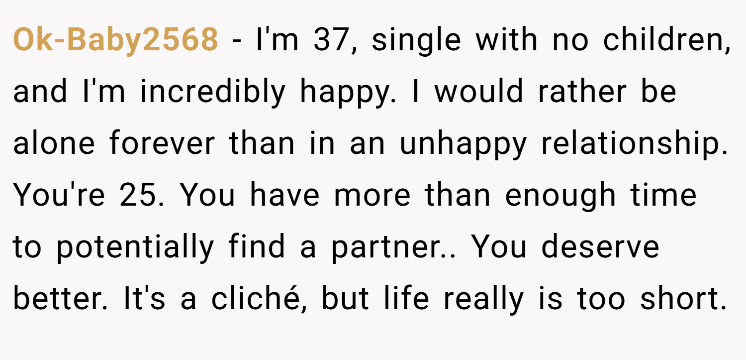 Ok-Baby2568 − I'm 37, single with no children, and I'm incredibly happy. I would rather be alone forever than in an unhappy relationship. You're 25. You have more than enough time to potentially find a partner.. You deserve better. It's a cliché, but life really is too short.