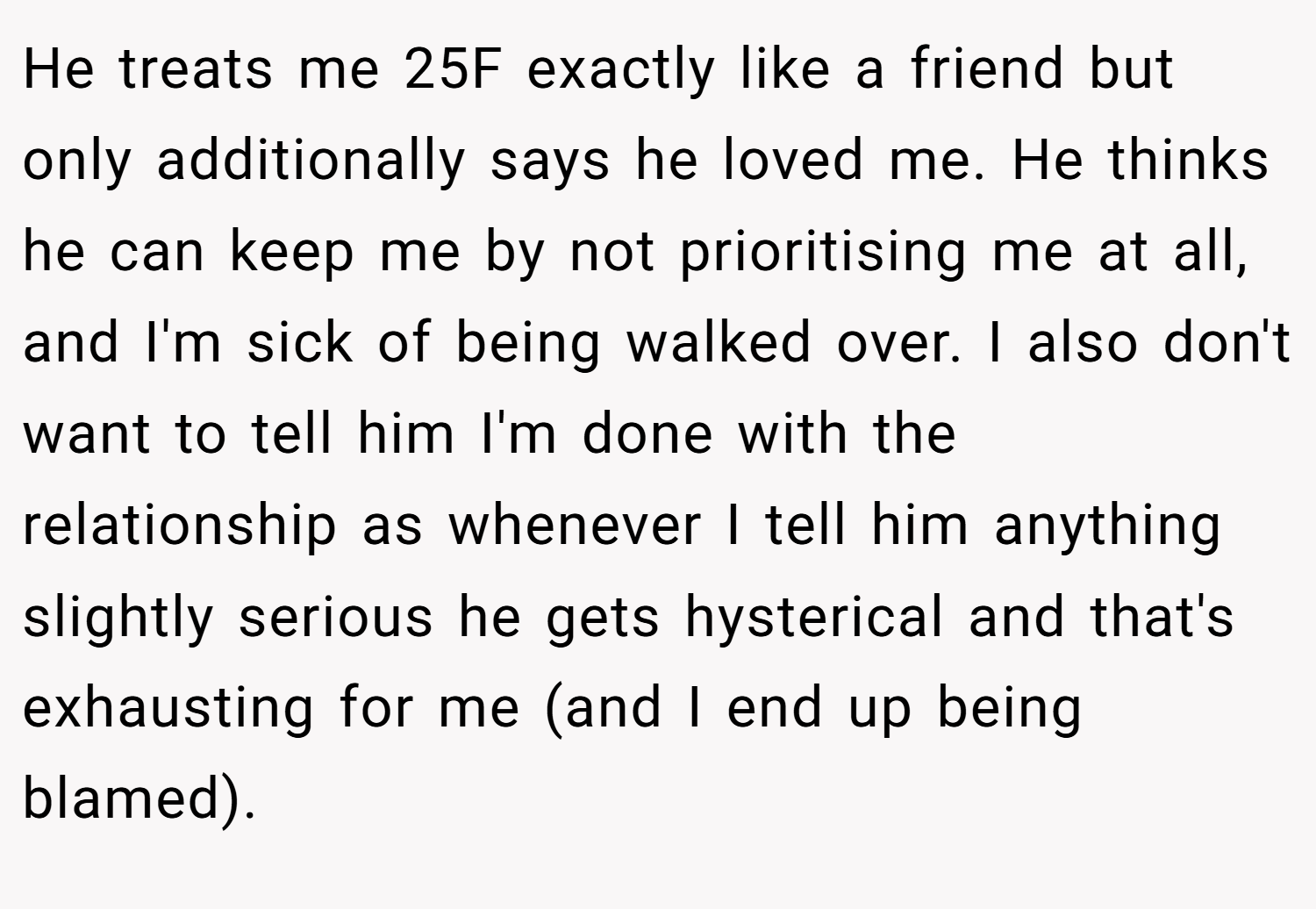 He treats me 25F exactly like a friend but only additionally says he loved me. He thinks he can keep me by not prioritising me at all, and I'm sick of being walked over. I also don't want to tell him I'm done with the relationship as whenever I tell him anything slightly serious he gets hysterical and that's exhausting for me (and I end up being blamed).