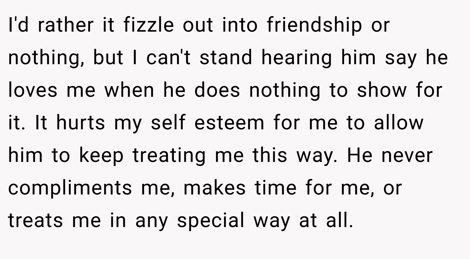 I'd rather it fizzle out into friendship or nothing, but I can't stand hearing him say he loves me when he does nothing to show for it. It hurts my self esteem for me to allow him to keep treating me this way. He never compliments me, makes time for me, or treats me in any special way at all.