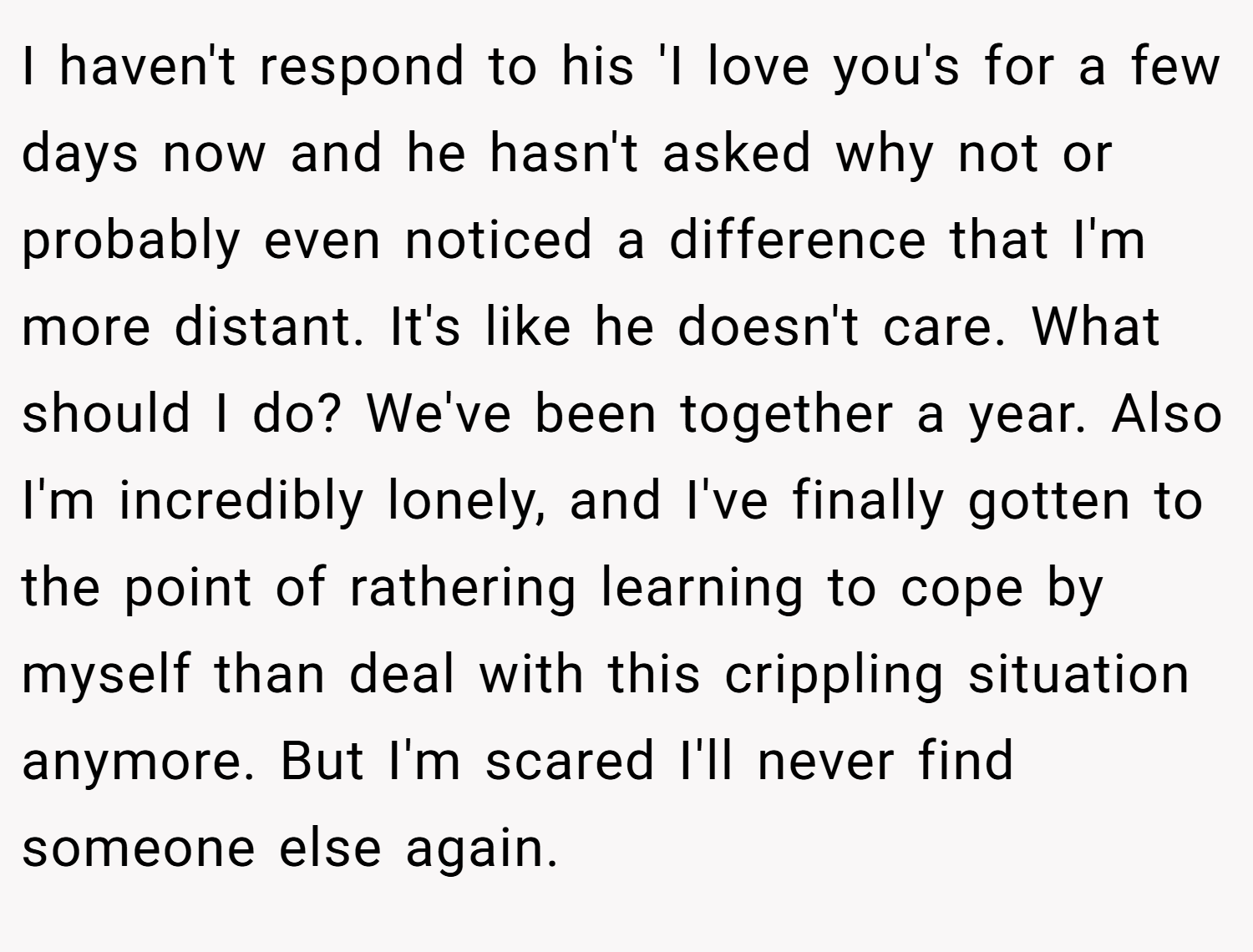 I haven't respond to his 'I love you's for a few days now and he hasn't asked why not or probably even noticed a difference that I'm more distant. It's like he doesn't care. What should I do? We've been together a year. Also I'm incredibly lonely, and I've finally gotten to the point of rathering learning to cope by myself than deal with this crippling situation anymore. But I'm scared I'll never find someone else again.