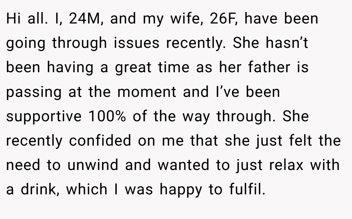 Hi all. I, 24M, and my wife, 26F, have been going through issues recently. She hasn’t been having a great time as her father is passing at the moment and I’ve been supportive 100% of the way through. She recently confided on me that she just felt the need to unwind and wanted to just relax with a drink, which I was happy to fulfil.