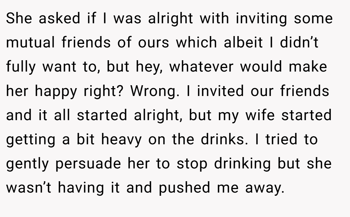 She asked if I was alright with inviting some mutual friends of ours which albeit I didn’t fully want to, but hey, whatever would make her happy right? Wrong. I invited our friends and it all started alright, but my wife started getting a bit heavy on the drinks. I tried to gently persuade her to stop drinking but she wasn’t having it and pushed me away.