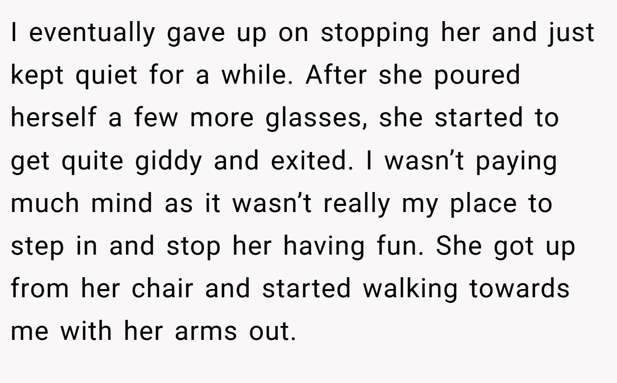 I eventually gave up on stopping her and just kept quiet for a while. After she poured herself a few more glasses, she started to get quite giddy and exited. I wasn’t paying much mind as it wasn’t really my place to step in and stop her having fun. She got up from her chair and started walking towards me with her arms out.