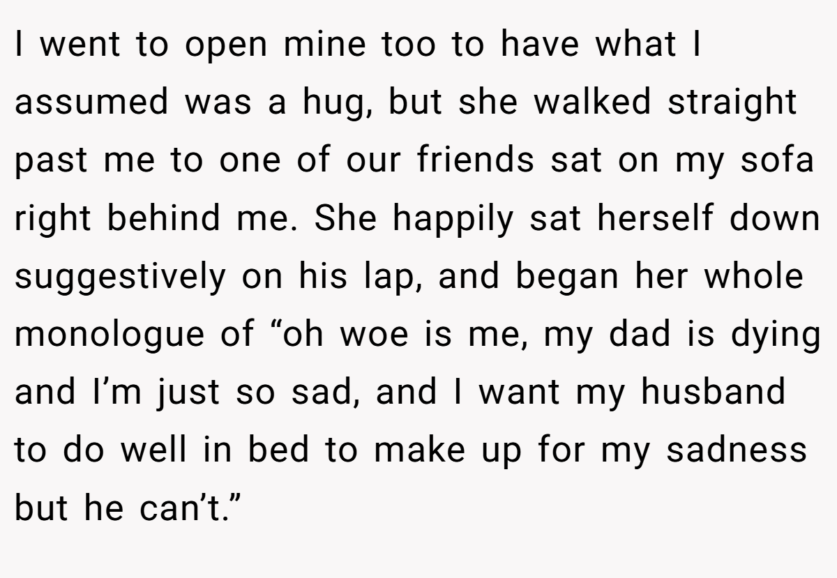 I went to open mine too to have what I assumed was a hug, but she walked straight past me to one of our friends sat on my sofa right behind me. She happily sat herself down suggestively on his lap, and began her whole monologue of “oh woe is me, my dad is dying and I’m just so sad, and I want my husband to do well in bed to make up for my sadness but he can’t.”