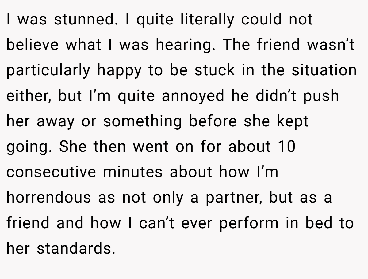 I was stunned. I quite literally could not believe what I was hearing. The friend wasn’t particularly happy to be stuck in the situation either, but I’m quite annoyed he didn’t push her away or something before she kept going. She then went on for about 10 consecutive minutes about how I’m horrendous as not only a partner, but as a friend and how I can’t ever perform in bed to her standards.