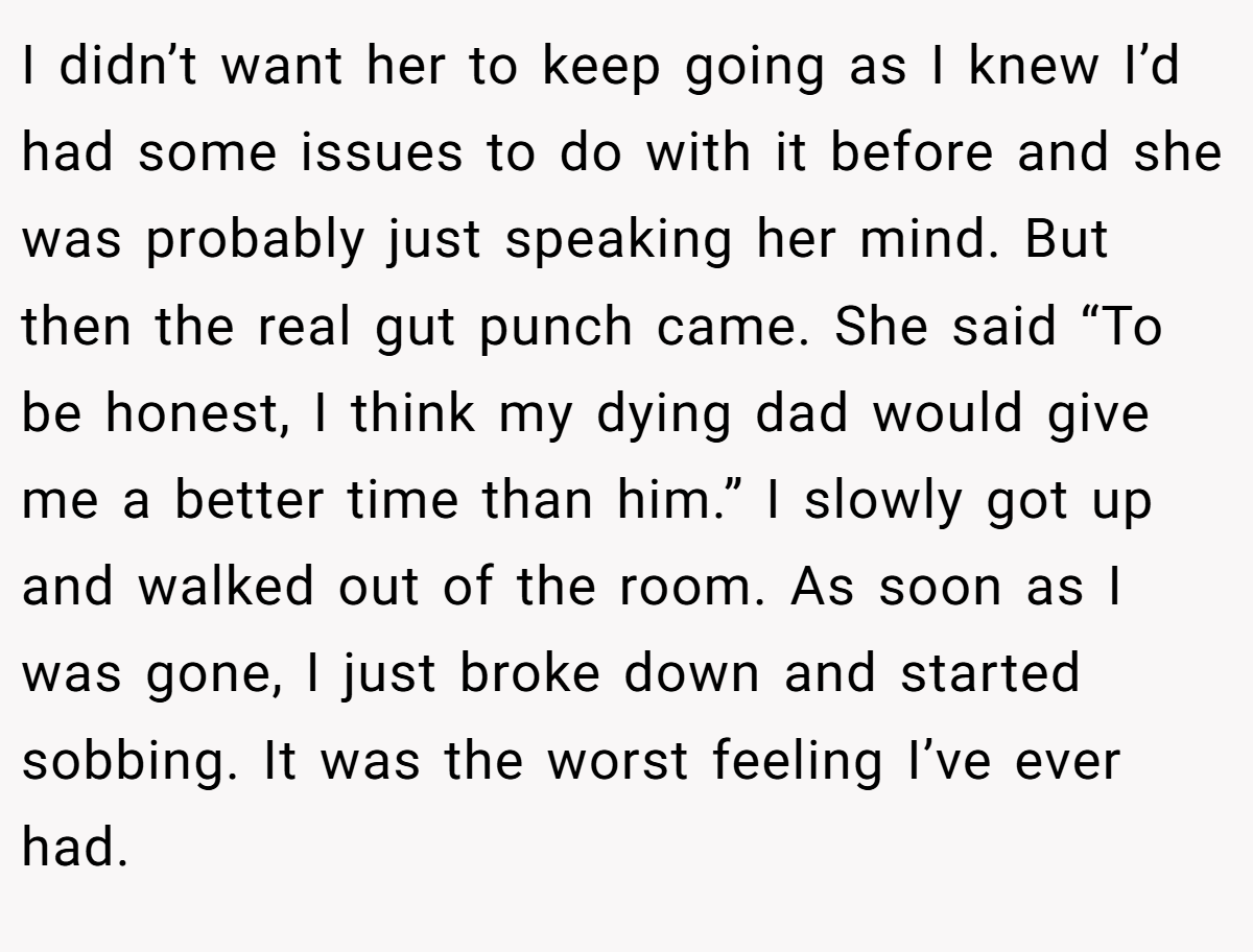 I didn’t want her to keep going as I knew I’d had some issues to do with it before and she was probably just speaking her mind. But then the real gut punch came. She said “To be honest, I think my dying dad would give me a better time than him.” I slowly got up and walked out of the room. As soon as I was gone, I just broke down and started sobbing. It was the worst feeling I’ve ever had.