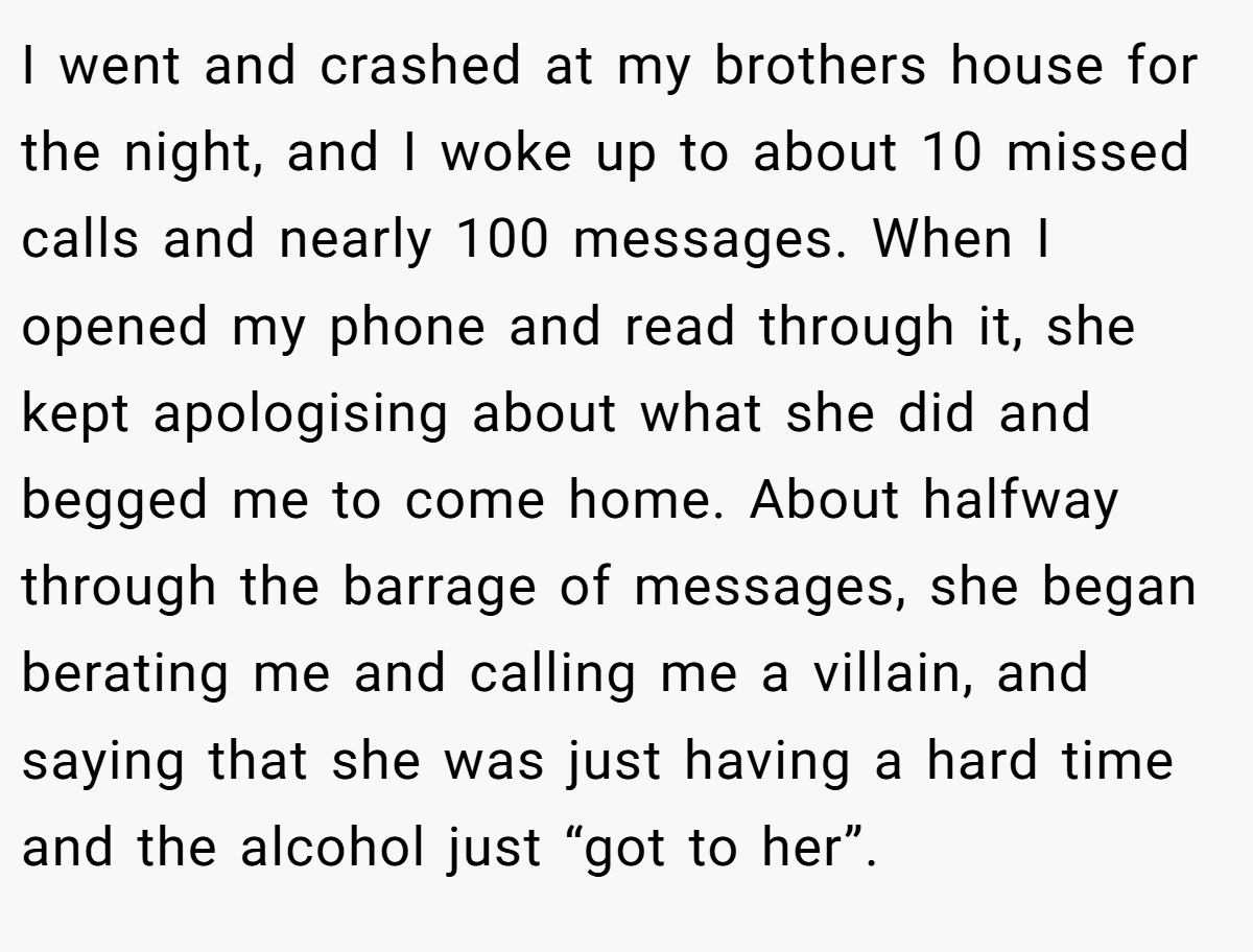 I went and crashed at my brothers house for the night, and I woke up to about 10 missed calls and nearly 100 messages. When I opened my phone and read through it, she kept apologising about what she did and begged me to come home. About halfway through the barrage of messages, she began berating me and calling me a villain, and saying that she was just having a hard time and the alcohol just “got to her”.