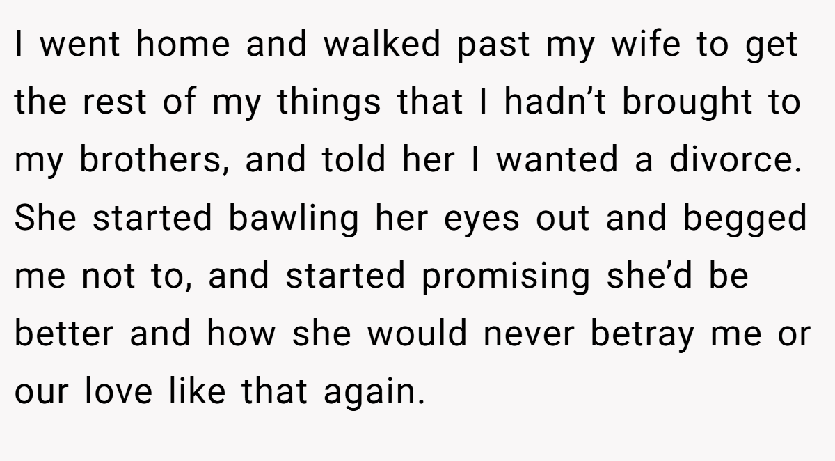 I went home and walked past my wife to get the rest of my things that I hadn’t brought to my brothers, and told her I wanted a divorce. She started bawling her eyes out and begged me not to, and started promising she’d be better and how she would never betray me or our love like that again.