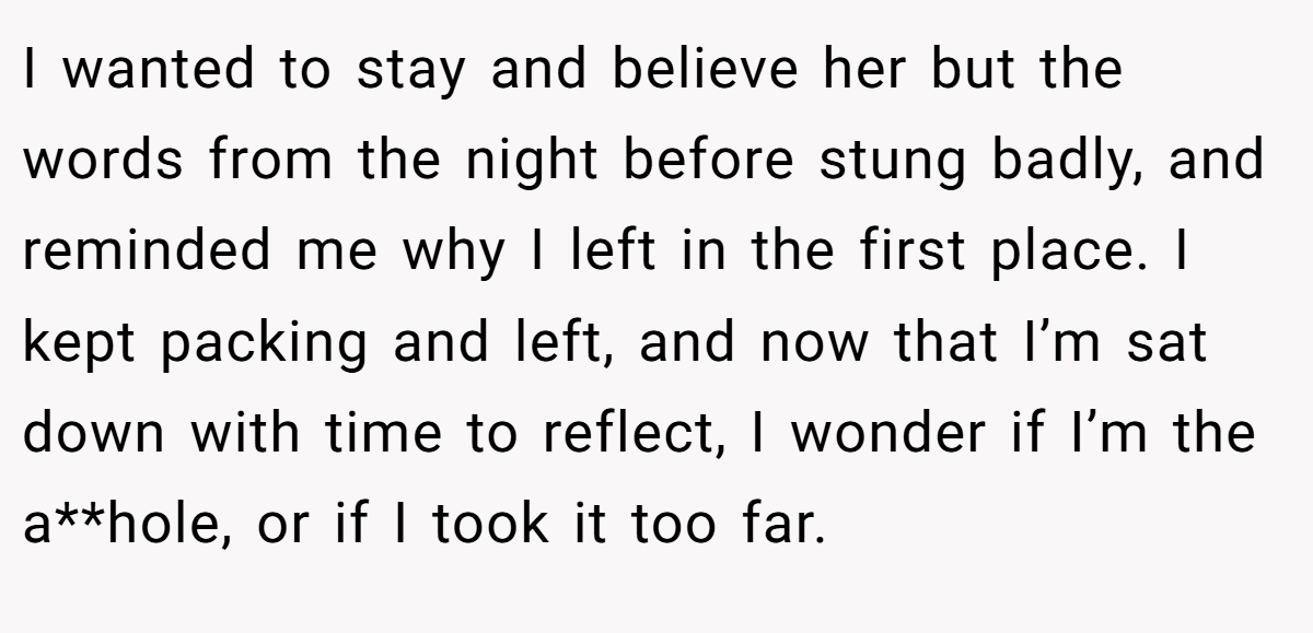 I wanted to stay and believe her but the words from the night before stung badly, and reminded me why I left in the first place. I kept packing and left, and now that I’m sat down with time to reflect, I wonder if I’m the a**hole, or if I took it too far.