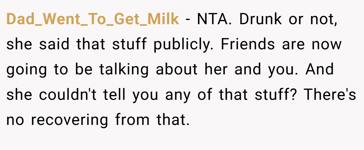 Dad_Went_To_Get_Milk − NTA. Drunk or not, she said that stuff publicly. Friends are now going to be talking about her and you. And she couldn't tell you any of that stuff? There's no recovering from that.