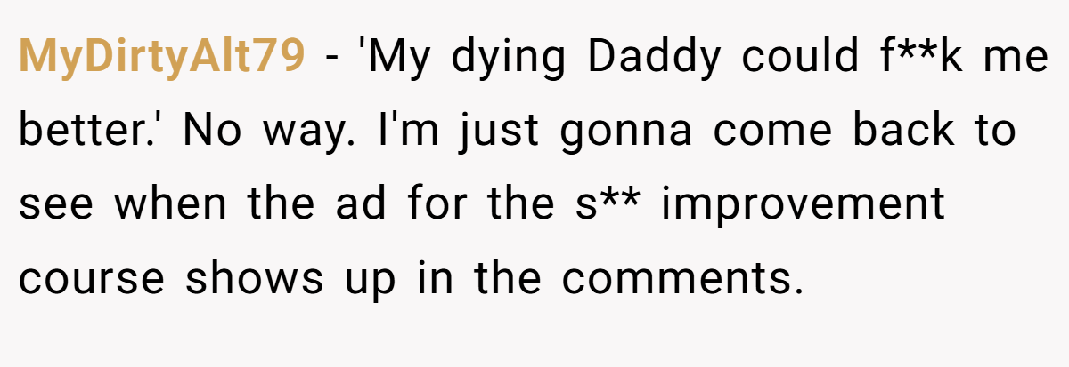 MyDirtyAlt79 − 'My dying Daddy could f**k me better.' No way. I'm just gonna come back to see when the ad for the s** improvement course shows up in the comments.