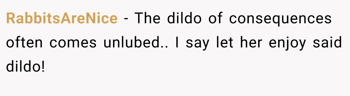 RabbitsAreNice − The dildo of consequences often comes unlubed.. I say let her enjoy said dildo!