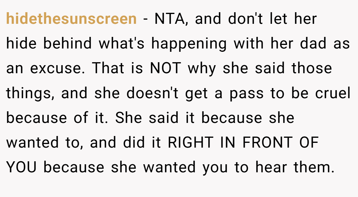 hidethesunscreen − NTA, and don't let her hide behind what's happening with her dad as an excuse. That is NOT why she said those things, and she doesn't get a pass to be cruel because of it. She said it because she wanted to, and did it RIGHT IN FRONT OF YOU because she wanted you to hear them.