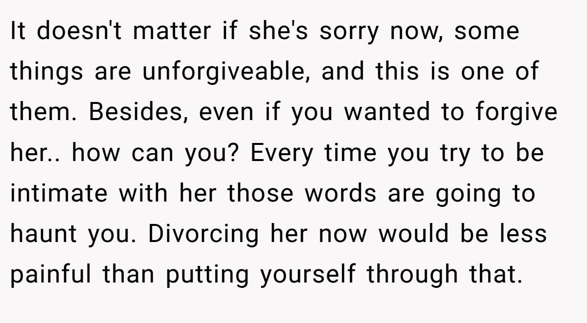 It doesn't matter if she's sorry now, some things are unforgiveable, and this is one of them. Besides, even if you wanted to forgive her.. how can you? Every time you try to be intimate with her those words are going to haunt you. Divorcing her now would be less painful than putting yourself through that.