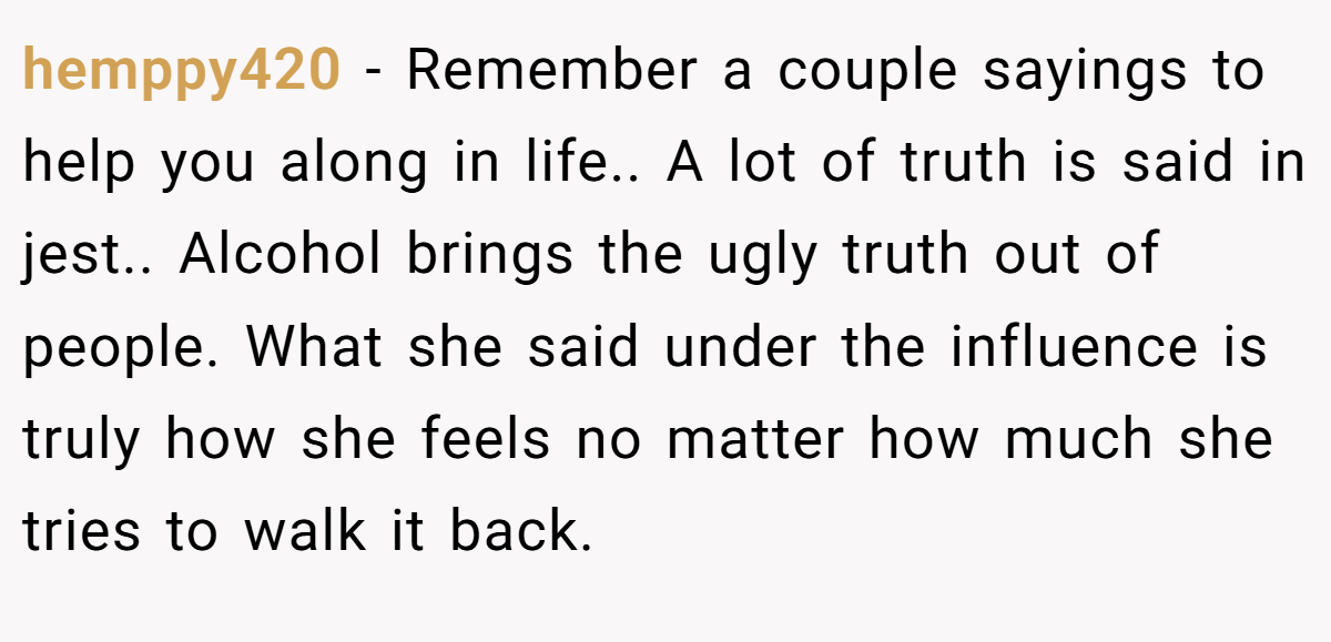 hemppy420 − Remember a couple sayings to help you along in life.. A lot of truth is said in jest.. Alcohol brings the ugly truth out of people. What she said under the influence is truly how she feels no matter how much she tries to walk it back.