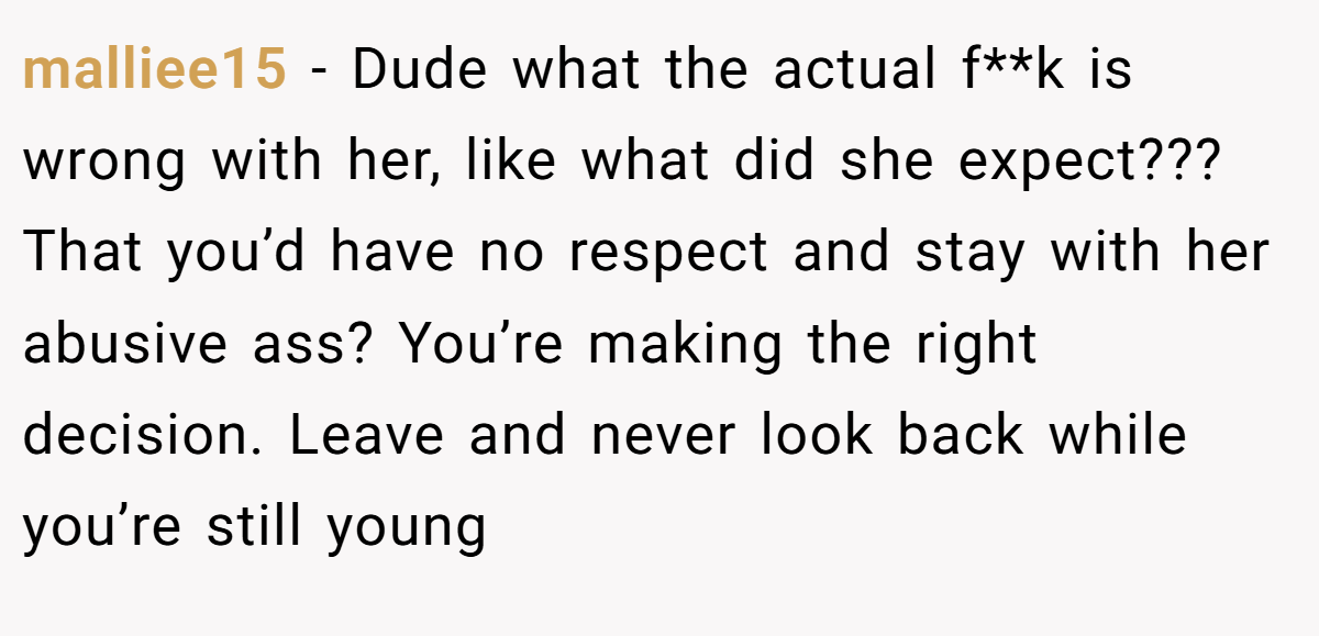 malliee15 − Dude what the actual f**k is wrong with her, like what did she expect??? That you’d have no respect and stay with her abusive ass? You’re making the right decision. Leave and never look back while you’re still young