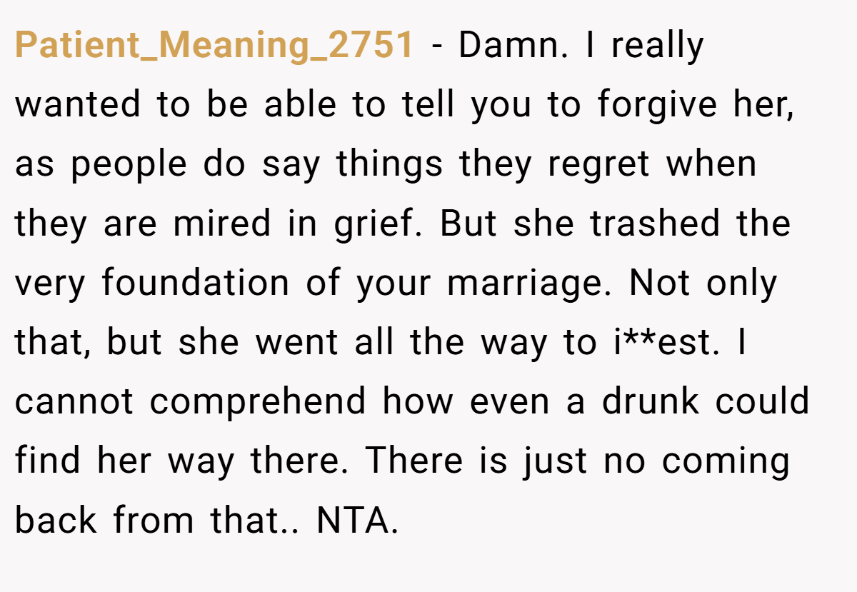 Patient_Meaning_2751 − Damn. I really wanted to be able to tell you to forgive her, as people do say things they regret when they are mired in grief. But she trashed the very foundation of your marriage. Not only that, but she went all the way to i**est. I cannot comprehend how even a drunk could find her way there. There is just no coming back from that.. NTA.