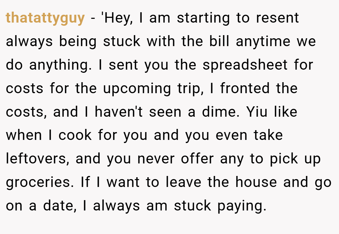 thatattyguy − 'Hey, I am starting to resent always being stuck with the bill anytime we do anything. I sent you the spreadsheet for costs for the upcoming trip, I fronted the costs, and I haven't seen a dime. Yiu like when I cook for you and you even take leftovers, and you never offer any to pick up groceries. If I want to leave the house and go on a date, I always am stuck paying.