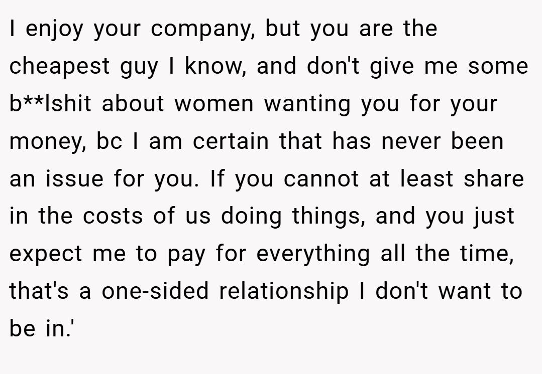 I enjoy your company, but you are the cheapest guy I know, and don't give me some b**lshit about women wanting you for your money, bc I am certain that has never been an issue for you. If you cannot at least share in the costs of us doing things, and you just expect me to pay for everything all the time, that's a one-sided relationship I don't want to be in.'