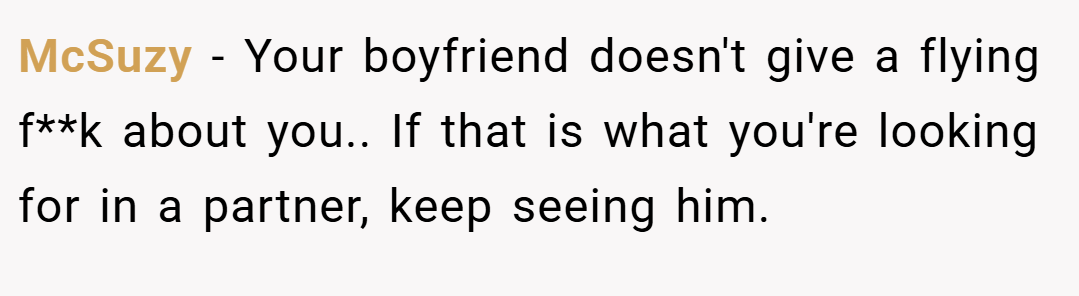 McSuzy − Your boyfriend doesn't give a flying f**k about you.. If that is what you're looking for in a partner, keep seeing him.