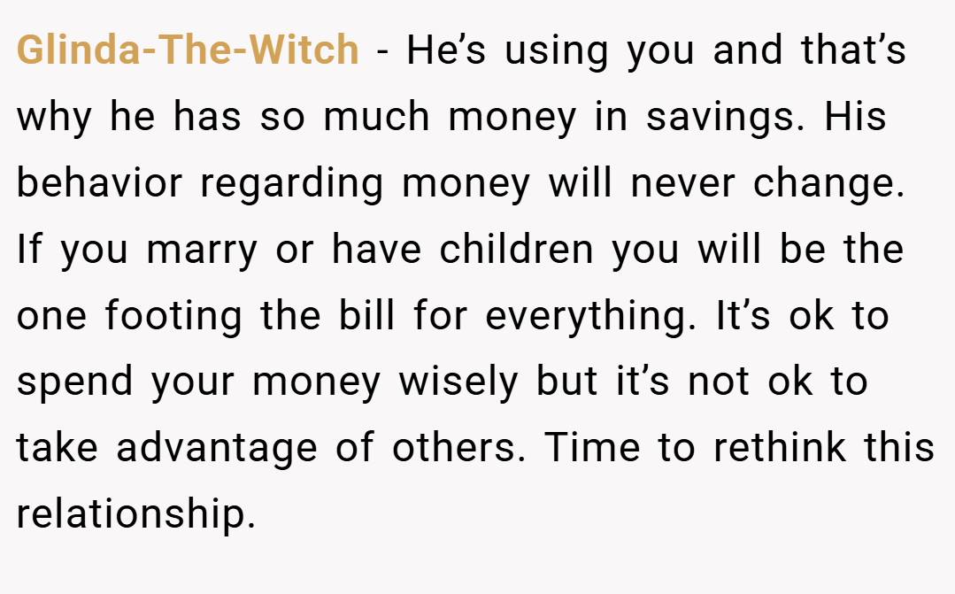 Glinda-The-Witch − He’s using you and that’s why he has so much money in savings. His behavior regarding money will never change. If you marry or have children you will be the one footing the bill for everything. It’s ok to spend your money wisely but it’s not ok to take advantage of others. Time to rethink this relationship.