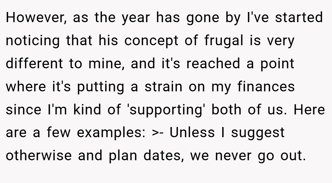 However, as the year has gone by I've started noticing that his concept of frugal is very different to mine, and it's reached a point where it's putting a strain on my finances since I'm kind of 'supporting' both of us. Here are a few examples: >- Unless I suggest otherwise and plan dates, we never go out.