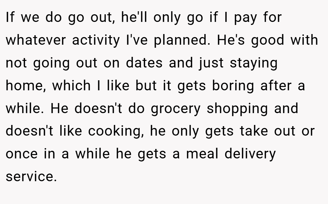 If we do go out, he'll only go if I pay for whatever activity I've planned. He's good with not going out on dates and just staying home, which I like but it gets boring after a while. He doesn't do grocery shopping and doesn't like cooking, he only gets take out or once in a while he gets a meal delivery service.