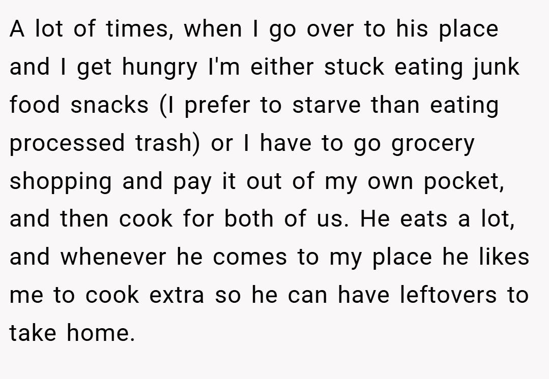 A lot of times, when I go over to his place and I get hungry I'm either stuck eating junk food snacks (I prefer to starve than eating processed trash) or I have to go grocery shopping and pay it out of my own pocket, and then cook for both of us. He eats a lot, and whenever he comes to my place he likes me to cook extra so he can have leftovers to take home.
