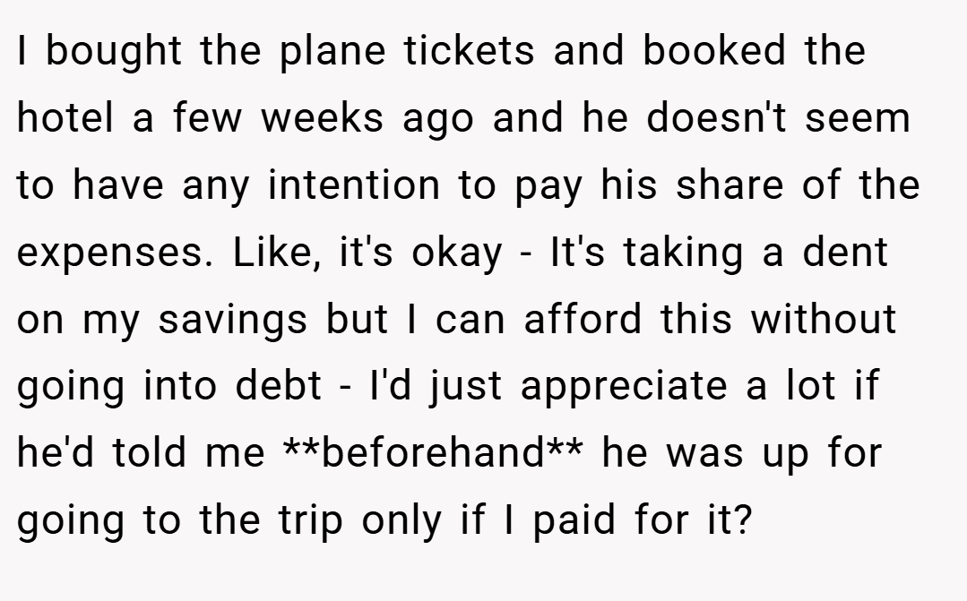 I bought the plane tickets and booked the hotel a few weeks ago and he doesn't seem to have any intention to pay his share of the expenses. Like, it's okay - It's taking a dent on my savings but I can afford this without going into debt - I'd just appreciate a lot if he'd told me **beforehand** he was up for going to the trip only if I paid for it?