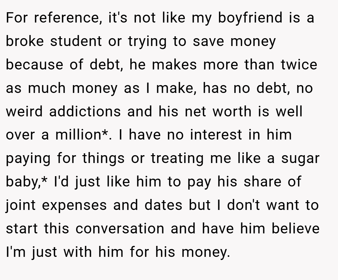 For reference, it's not like my boyfriend is a broke student or trying to save money because of debt, he makes more than twice as much money as I make, has no debt, no weird addictions and his net worth is well over a million*. I have no interest in him paying for things or treating me like a sugar baby,* I'd just like him to pay his share of joint expenses and dates but I don't want to start this conversation and have him believe I'm just with him for his money.