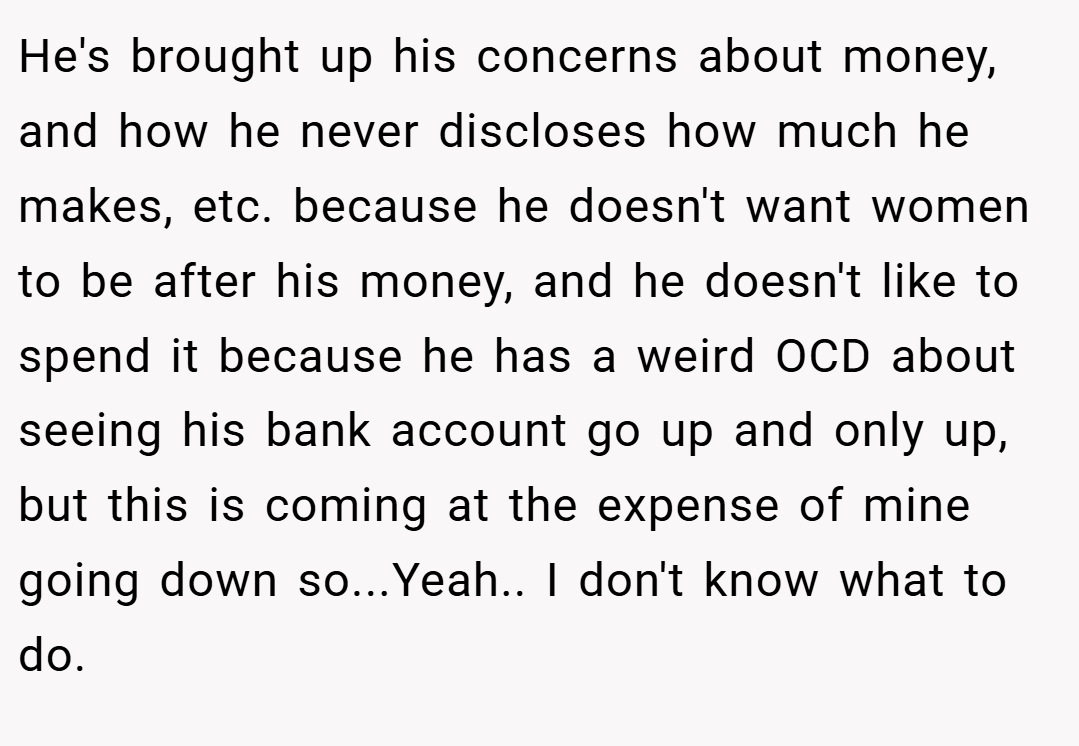 He's brought up his concerns about money, and how he never discloses how much he makes, etc. because he doesn't want women to be after his money, and he doesn't like to spend it because he has a weird OCD about seeing his bank account go up and only up, but this is coming at the expense of mine going down so...Yeah.. I don't know what to do.