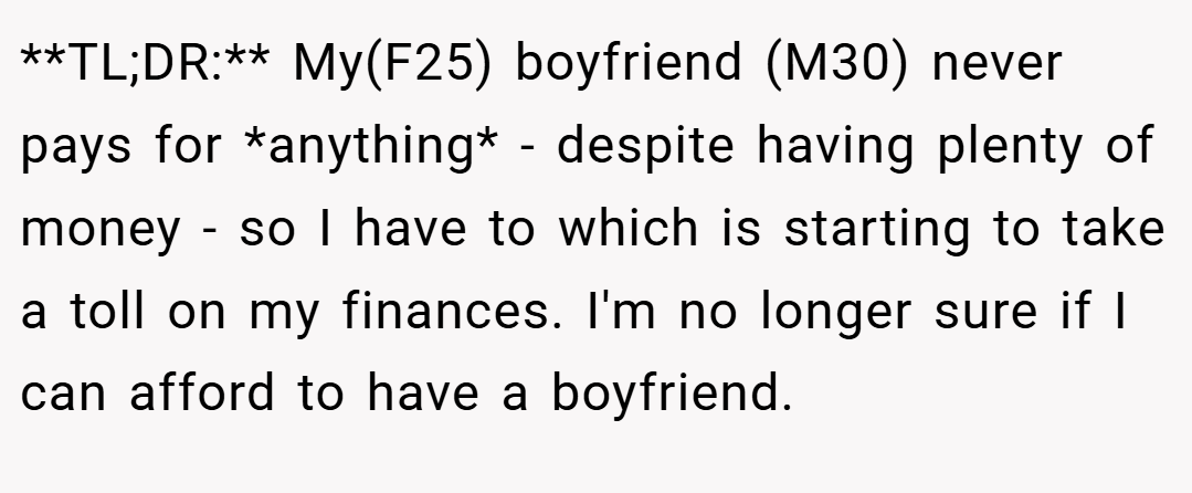 **TL;DR:** My(F25) boyfriend (M30) never pays for *anything* - despite having plenty of money - so I have to which is starting to take a toll on my finances. I'm no longer sure if I can afford to have a boyfriend.