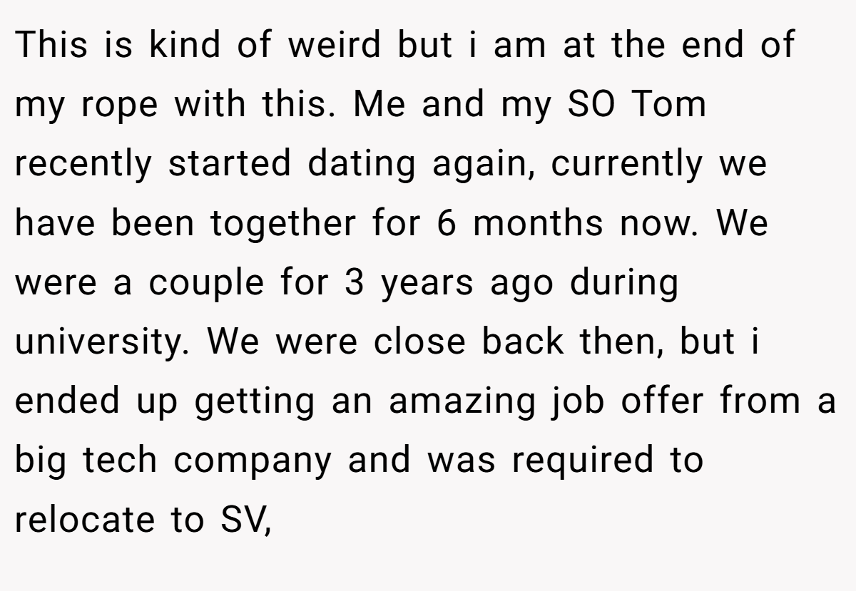 This is kind of weird but i am at the end of my rope with this. Me and my SO Tom recently started dating again, currently we have been together for 6 months now. We were a couple for 3 years ago during university. We were close back then, but i ended up getting an amazing job offer from a big tech company and was required to relocate to SV,
