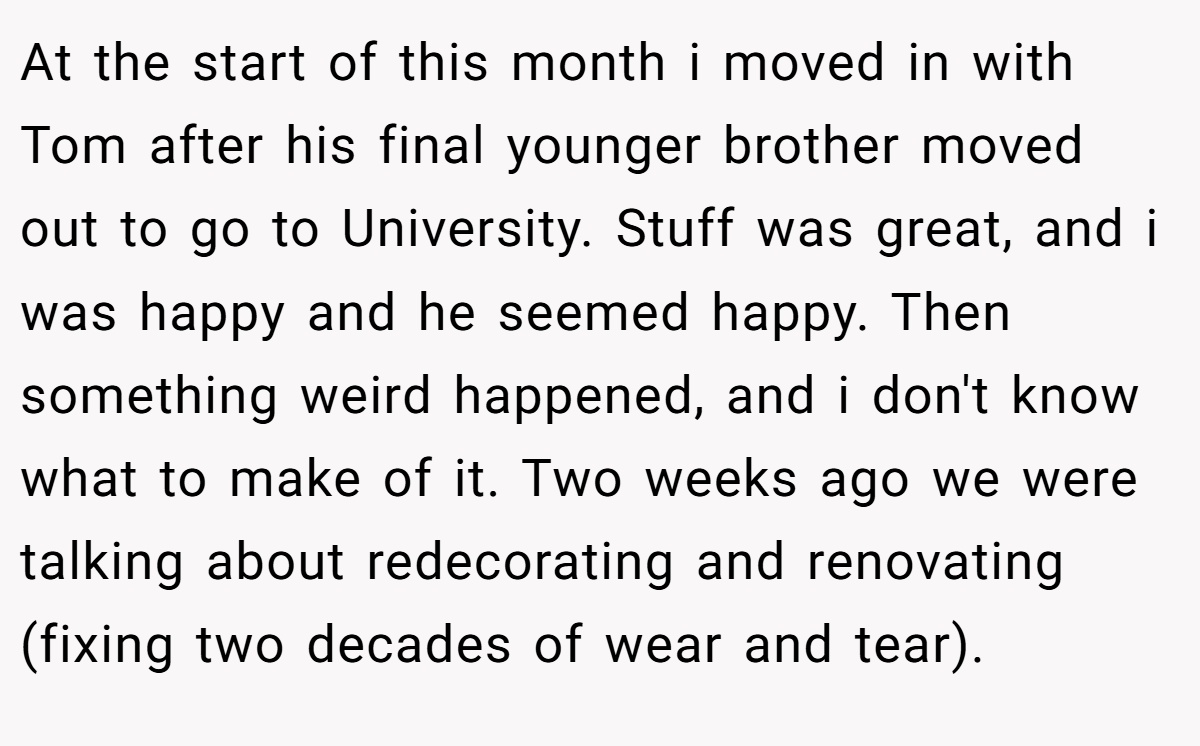 At the start of this month i moved in with Tom after his final younger brother moved out to go to University. Stuff was great, and i was happy and he seemed happy. Then something weird happened, and i don't know what to make of it. Two weeks ago we were talking about redecorating and renovating (fixing two decades of wear and tear).