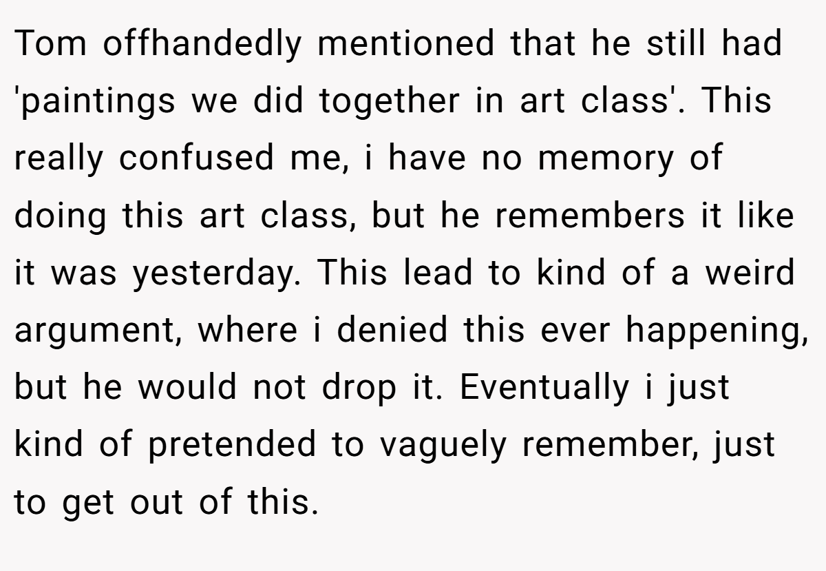 Tom offhandedly mentioned that he still had 'paintings we did together in art class'. This really confused me, i have no memory of doing this art class, but he remembers it like it was yesterday. This lead to kind of a weird argument, where i denied this ever happening, but he would not drop it. Eventually i just kind of pretended to vaguely remember, just to get out of this.