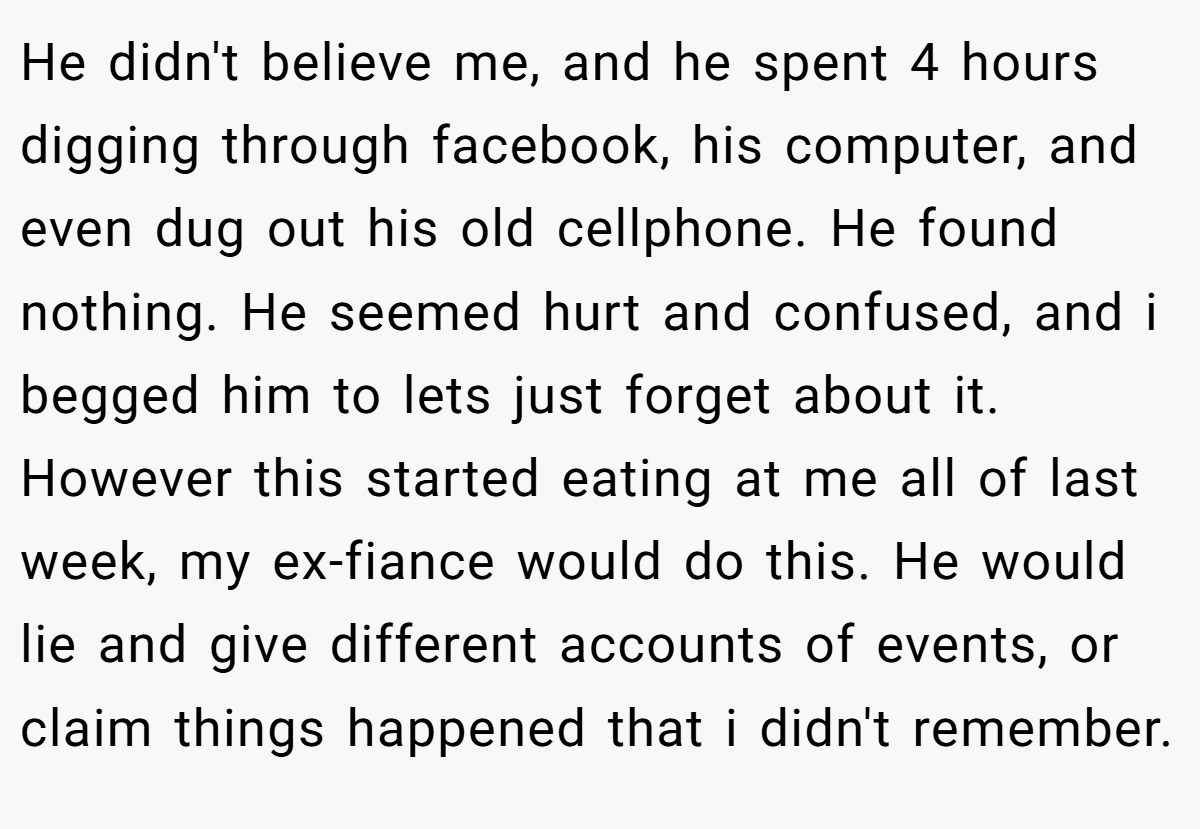 He didn't believe me, and he spent 4 hours digging through facebook, his computer, and even dug out his old cellphone. He found nothing. He seemed hurt and confused, and i begged him to lets just forget about it. However this started eating at me all of last week, my ex-fiance would do this. He would lie and give different accounts of events, or claim things happened that i didn't remember.