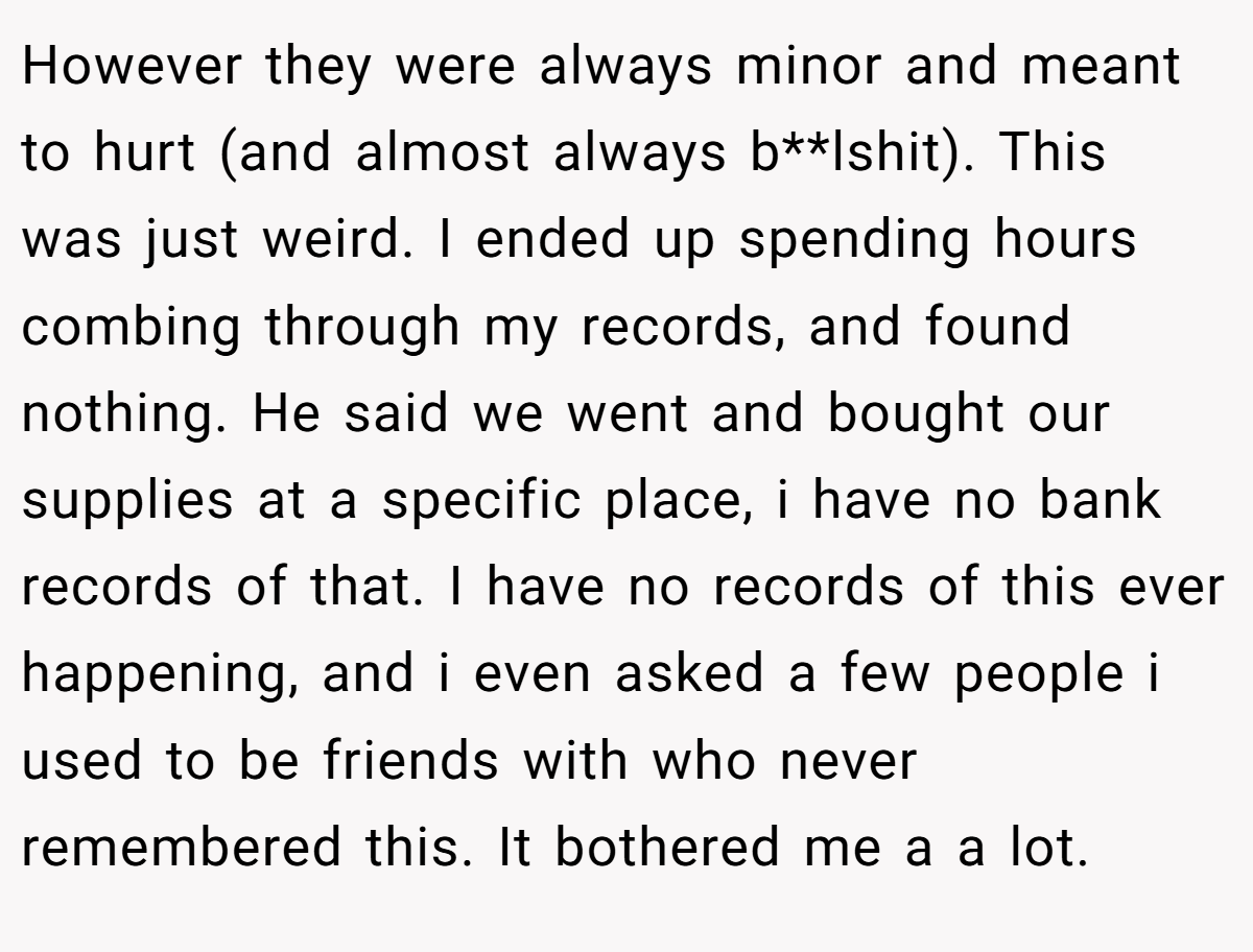 However they were always minor and meant to hurt (and almost always b**lshit). This was just weird. I ended up spending hours combing through my records, and found nothing. He said we went and bought our supplies at a specific place, i have no bank records of that. I have no records of this ever happening, and i even asked a few people i used to be friends with who never remembered this. It bothered me a a lot.