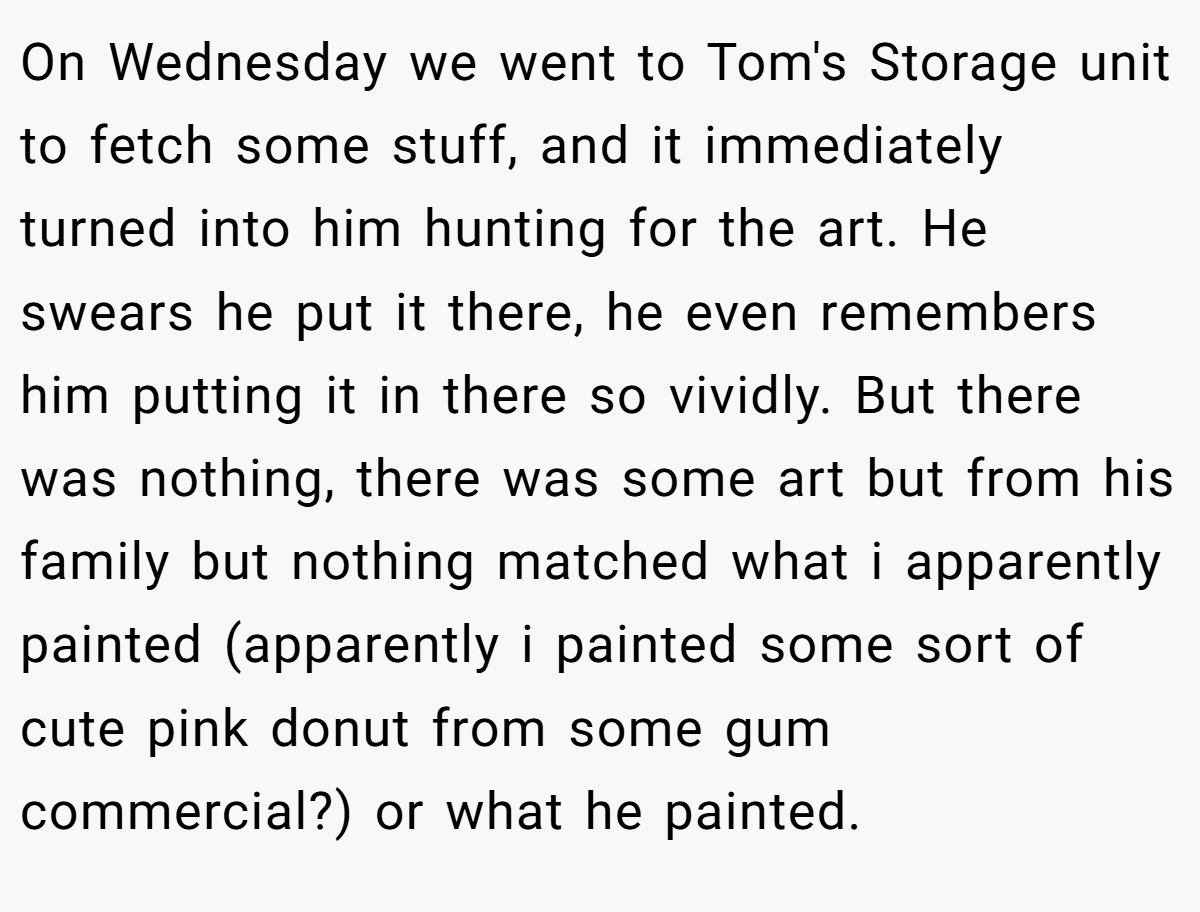 On Wednesday we went to Tom's Storage unit to fetch some stuff, and it immediately turned into him hunting for the art. He swears he put it there, he even remembers him putting it in there so vividly. But there was nothing, there was some art but from his family but nothing matched what i apparently painted (apparently i painted some sort of cute pink donut from some gum commercial?) or what he painted.