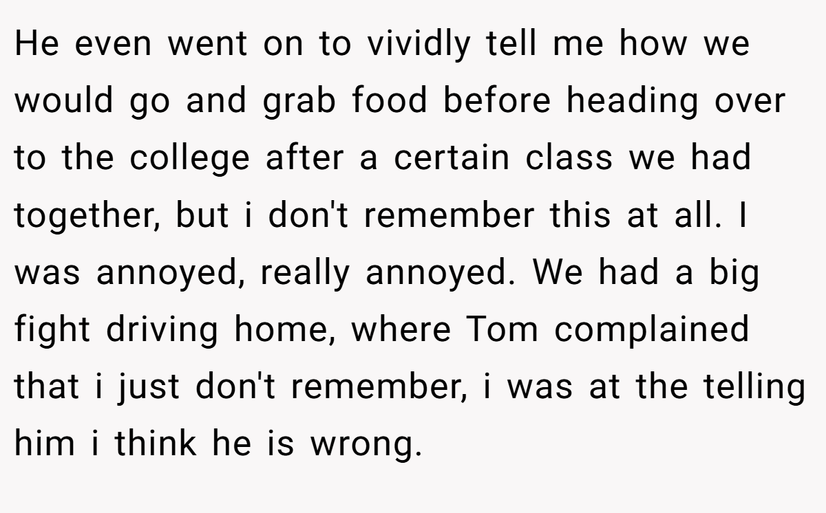 He even went on to vividly tell me how we would go and grab food before heading over to the college after a certain class we had together, but i don't remember this at all. I was annoyed, really annoyed. We had a big fight driving home, where Tom complained that i just don't remember, i was at the telling him i think he is wrong.