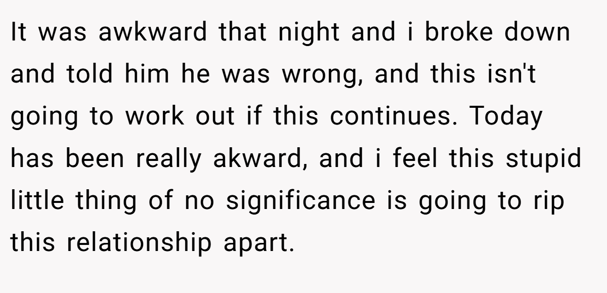 It was awkward that night and i broke down and told him he was wrong, and this isn't going to work out if this continues. Today has been really akward, and i feel this stupid little thing of no significance is going to rip this relationship apart.