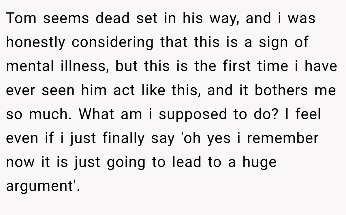 Tom seems dead set in his way, and i was honestly considering that this is a sign of mental illness, but this is the first time i have ever seen him act like this, and it bothers me so much. What am i supposed to do? I feel even if i just finally say 'oh yes i remember now it is just going to lead to a huge argument'.