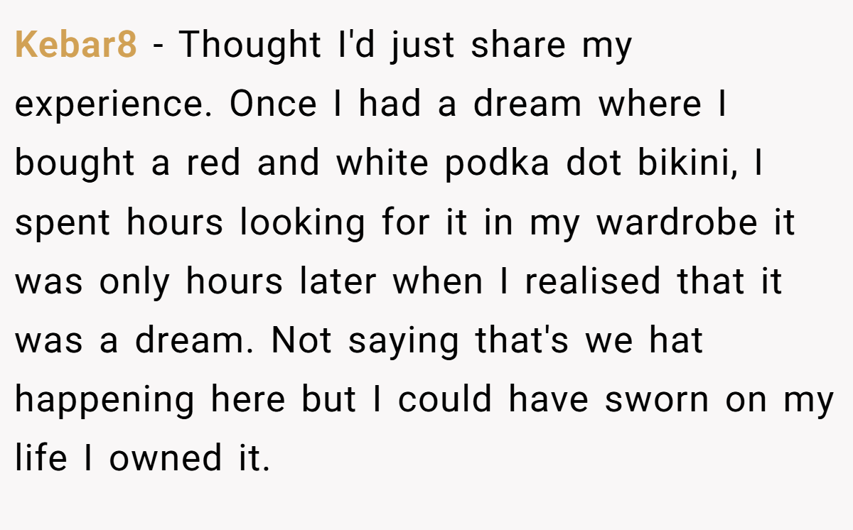Kebar8 − Thought I'd just share my experience. Once I had a dream where I bought a red and white podka dot bikini, I spent hours looking for it in my wardrobe it was only hours later when I realised that it was a dream. Not saying that's we hat happening here but I could have sworn on my life I owned it.